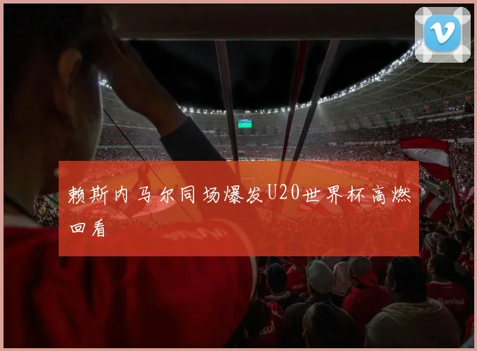 赖斯内马尔同场爆发U20世界杯高燃回看