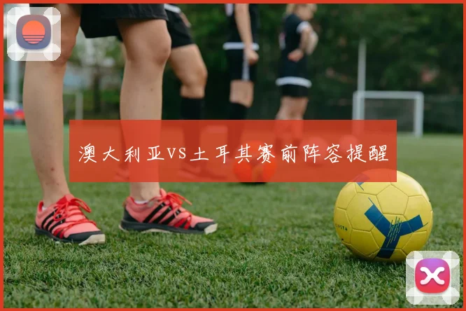 澳大利亚vs土耳其赛前阵容提醒