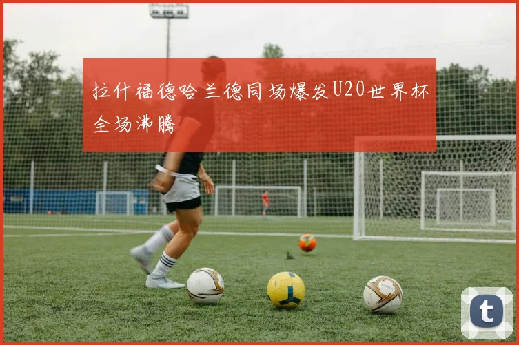 拉什福德哈兰德同场爆发U20世界杯全场沸腾