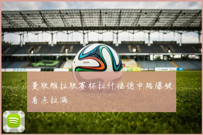 曼联维拉联赛杯拉什福德中路爆破看点拉满