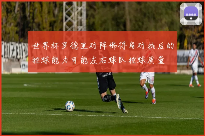世界杯罗德里对阵佛得角对抗后的控球能力可能左右球队控球质量