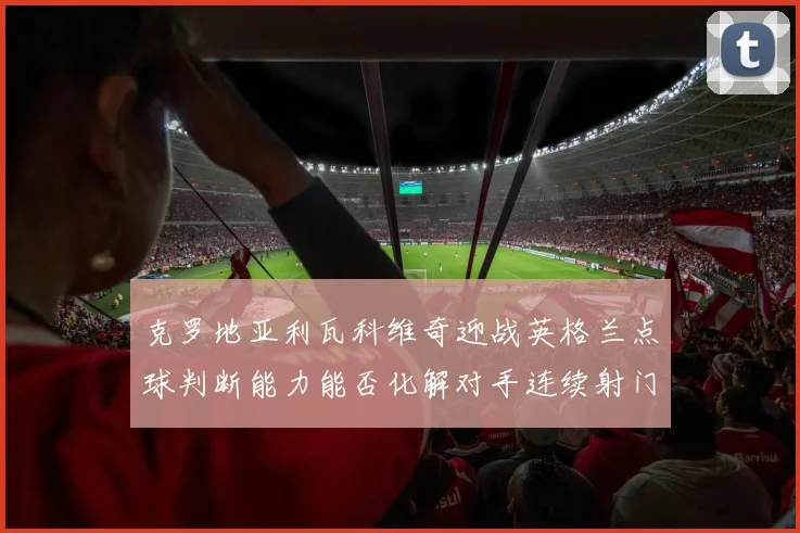 克罗地亚利瓦科维奇迎战英格兰点球判断能力能否化解对手连续射门