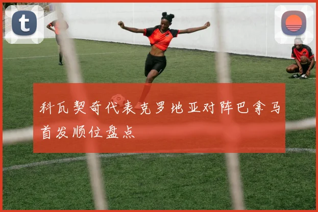 科瓦契奇代表克罗地亚对阵巴拿马首发顺位盘点