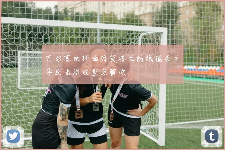 巴尔塞纳斯面对英格兰防线能否主导反击进攻重点解读