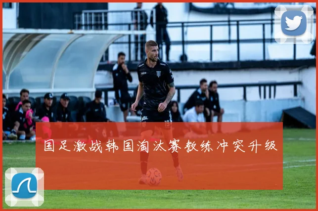 国足激战韩国淘汰赛教练冲突升级