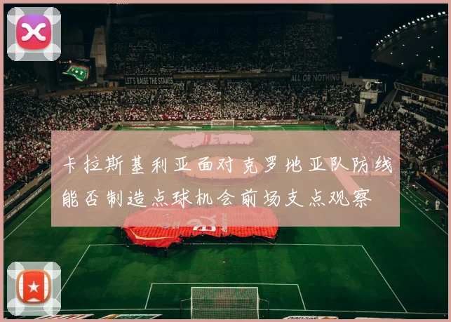 卡拉斯基利亚面对克罗地亚队防线能否制造点球机会前场支点观察