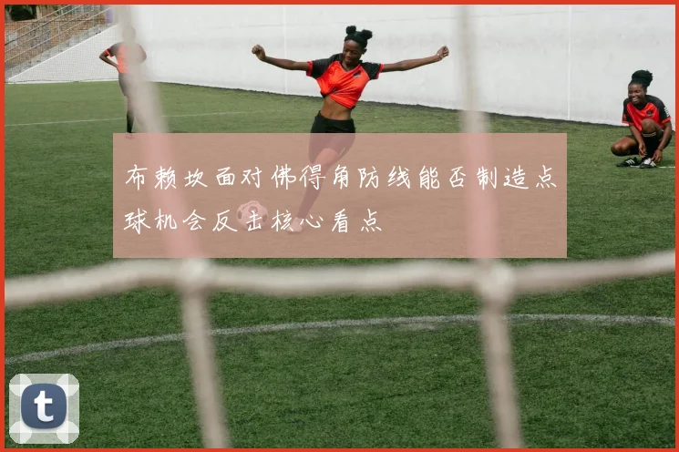 布赖坎面对佛得角防线能否制造点球机会反击核心看点