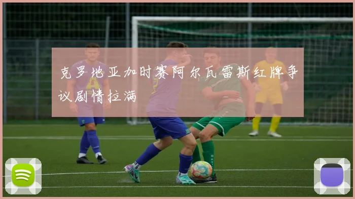 克罗地亚加时赛阿尔瓦雷斯红牌争议剧情拉满