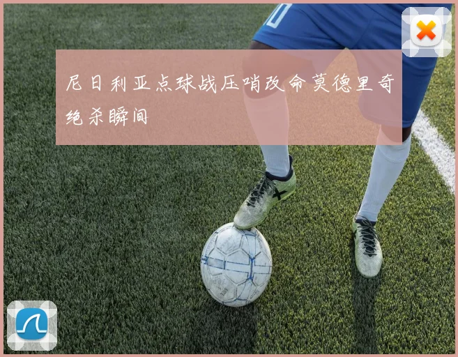 尼日利亚点球战压哨改命莫德里奇绝杀瞬间