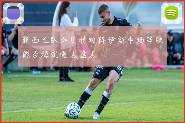 新西兰队加贝特对阵伊朗中场串联能否稳定重点盘点