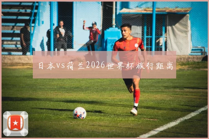 日本vs荷兰2026世界杯旅行距离