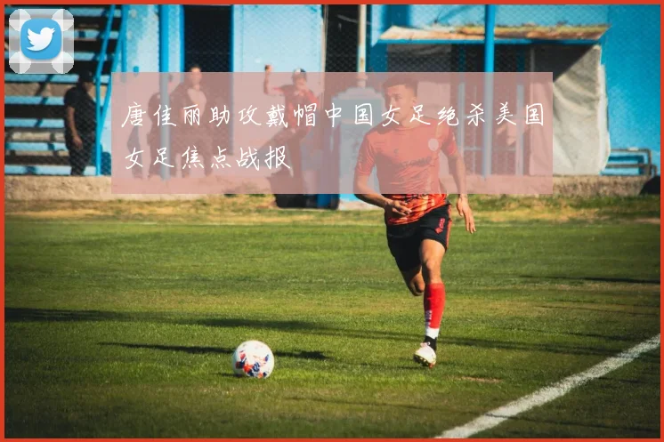 唐佳丽助攻戴帽中国女足绝杀美国女足焦点战报
