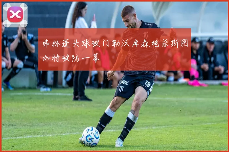 弗林蓬头球破门勒沃库森绝杀斯图加特破防一幕