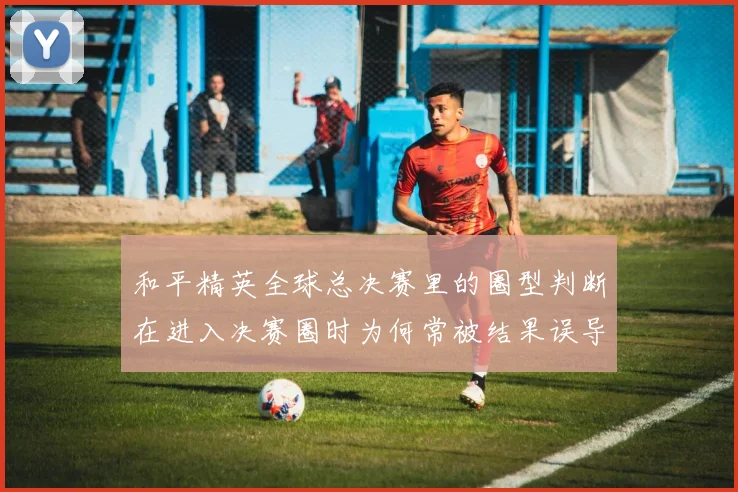 和平精英全球总决赛里的圈型判断在进入决赛圈时为何常被结果误导