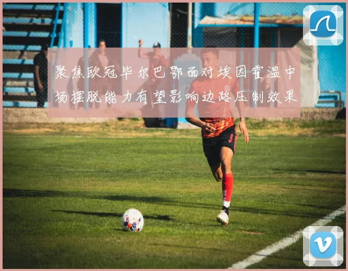 聚焦欧冠毕尔巴鄂面对埃因霍温中场摆脱能力有望影响边路压制效果
