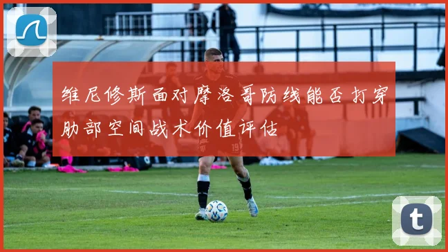 维尼修斯面对摩洛哥防线能否打穿肋部空间战术价值评估