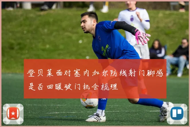 登贝莱面对塞内加尔防线射门脚感是否回暖破门机会梳理