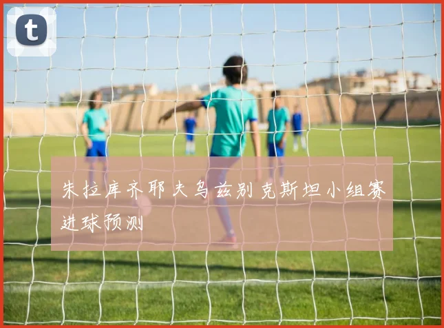 朱拉库齐耶夫乌兹别克斯坦小组赛进球预测