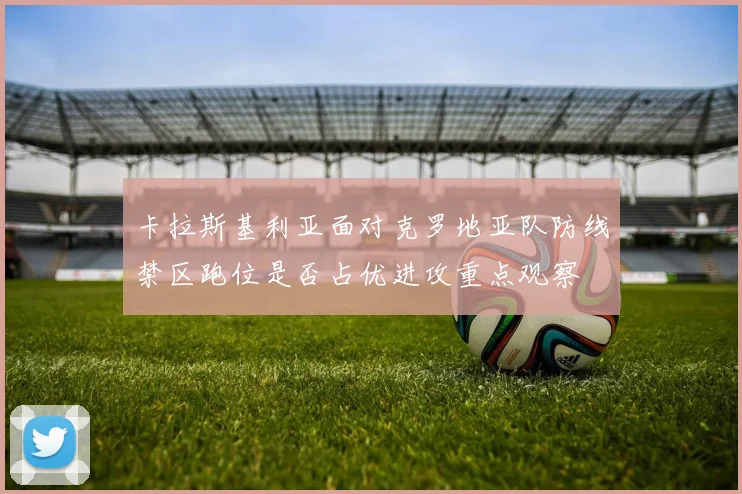 卡拉斯基利亚面对克罗地亚队防线禁区跑位是否占优进攻重点观察