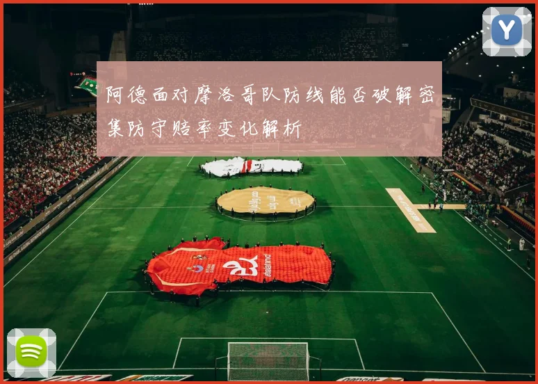 阿德面对摩洛哥队防线能否破解密集防守赔率变化解析