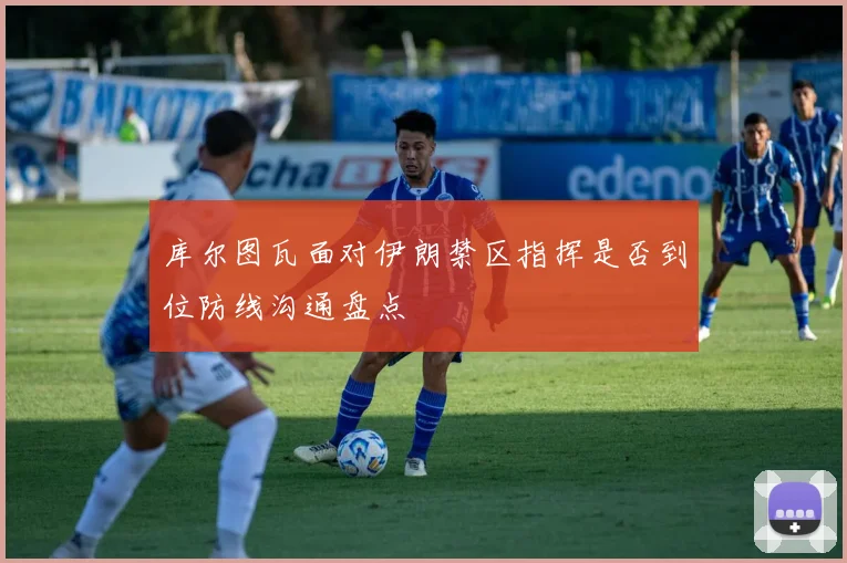 库尔图瓦面对伊朗禁区指挥是否到位防线沟通盘点