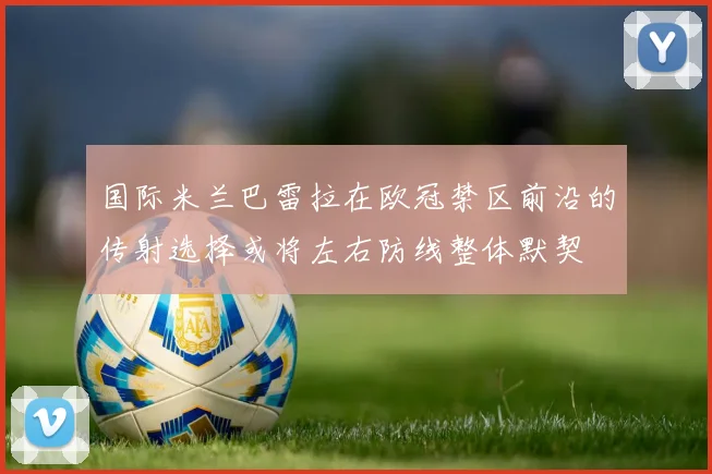国际米兰巴雷拉在欧冠禁区前沿的传射选择或将左右防线整体默契