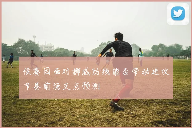 侯赛因面对挪威防线能否带动进攻节奏前场支点预测