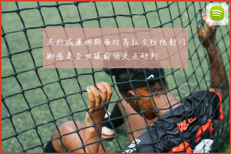 尼科威廉姆斯面对乌拉圭防线射门脚感是否回暖前场支点研判