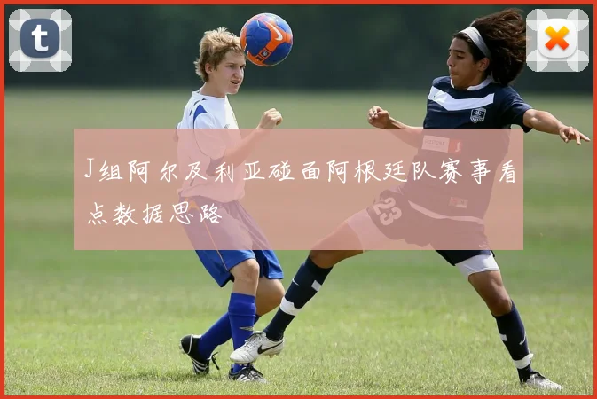 J组阿尔及利亚碰面阿根廷队赛事看点数据思路