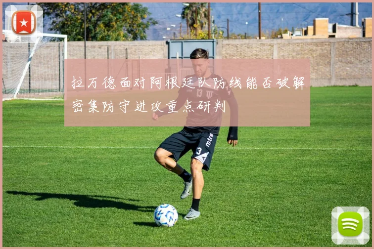 拉万德面对阿根廷队防线能否破解密集防守进攻重点研判