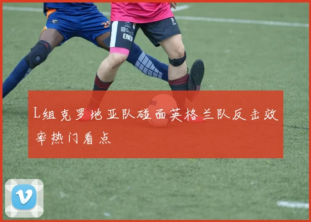 L组克罗地亚队碰面英格兰队反击效率热门看点