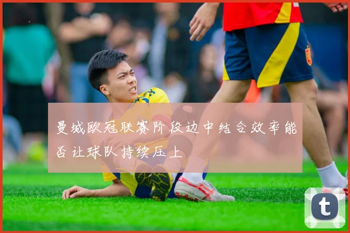 曼城欧冠联赛阶段边中结合效率能否让球队持续压上