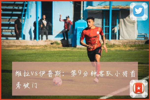 维拉vs伊普斯：第9分钟客队小将首秀破门