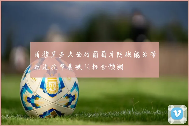 肖穆罗多夫面对葡萄牙防线能否带动进攻节奏破门机会预测