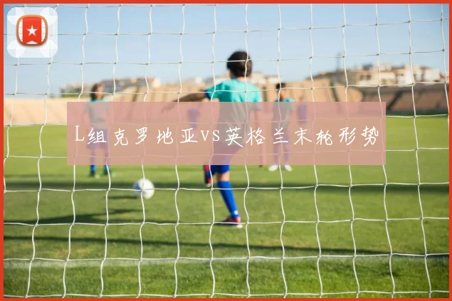 L组克罗地亚vs英格兰末轮形势