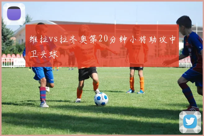 维拉vs拉齐奥第20分钟小将助攻中卫头球