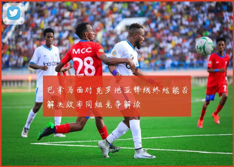 巴拿马面对克罗地亚锋线终结能否解决效率同组竞争解读