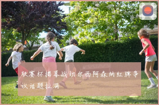 联赛杯揭幕战切尔西阿森纳红牌争议话题拉满