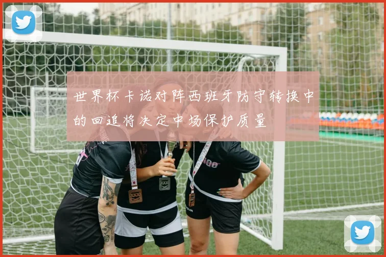 世界杯卡诺对阵西班牙防守转换中的回追将决定中场保护质量